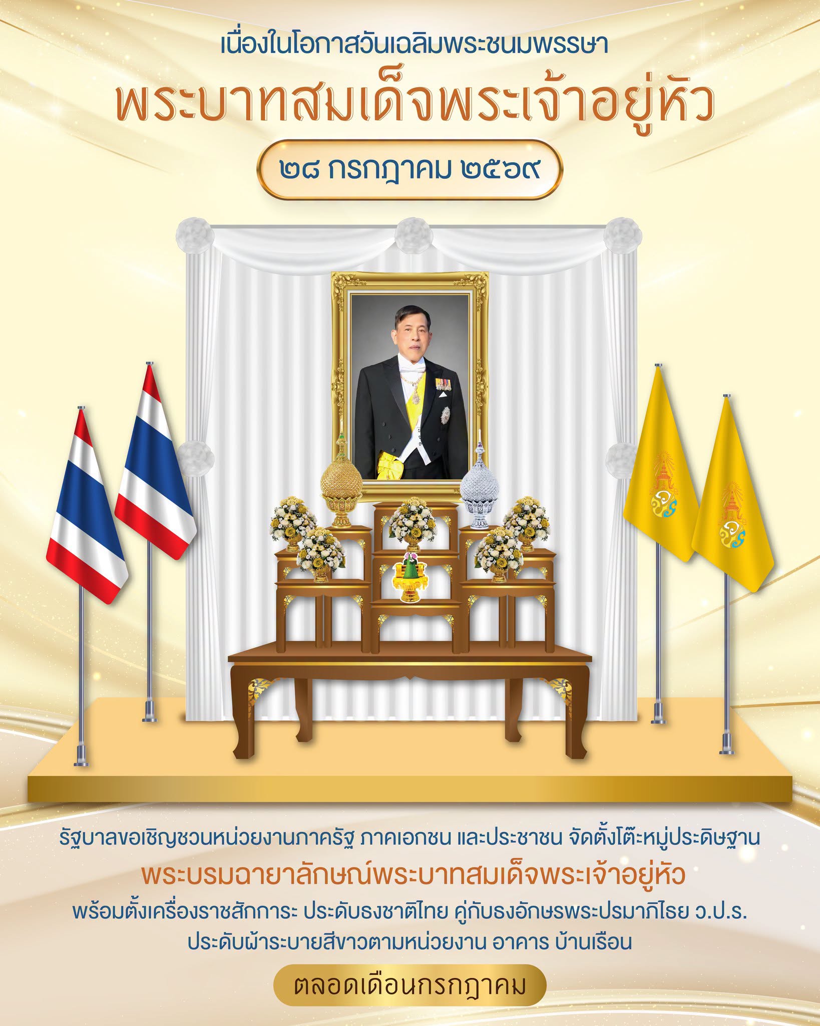 เนื่องในโอกาสวันเฉลิมพระชนมพรรษา พระบาทสมเด็จพระเจ้าอยู่หัว ๒๘ กรกฎาคม ๒๕๖๙  รัฐบาลขอเชิญชวนหน่วยงานภาครัฐ ภาคเอกชน และประชาชน จัดตั้งโต๊ะหมู่ประดิษฐานพระบรมฉายาลักษณ์พระบาทสมเด็จพระเจ้าอยู่หัว พร้อมเครื่องราชสักการะ ตามอาคารสถานที่ ประดับธงชาติไทยคู่กับธงอักษรพระปรมาภิไธย ว.ป.ร. และประดับผ้าระบายสีขาว ตามหน่วยงาน อาคาร บ้านเรือน ตลอดเดือนกรกฎาคม ๒๕๖๙